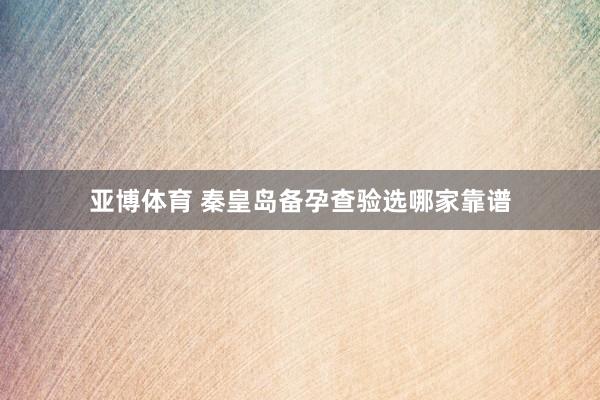 亚博体育 秦皇岛备孕查验选哪家靠谱
