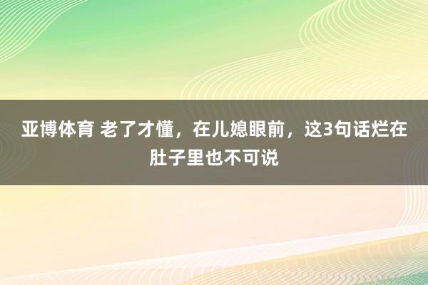 亚博体育 老了才懂，在儿媳眼前，这3句话烂在肚子里也不可说