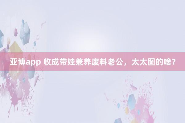 亚博app 收成带娃兼养废料老公，太太图的啥？