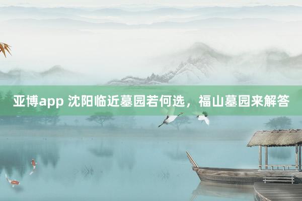 亚博app 沈阳临近墓园若何选，福山墓园来解答
