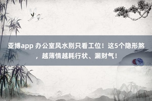亚博app 办公室风水别只看工位！这5个隐形煞，越薄情越耗行状、漏财气！