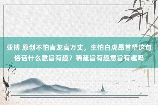 亚搏 原创不怕青龙高万丈，生怕白虎昂首望这句俗话什么意旨有趣？稀疏旨有趣意旨有趣吗