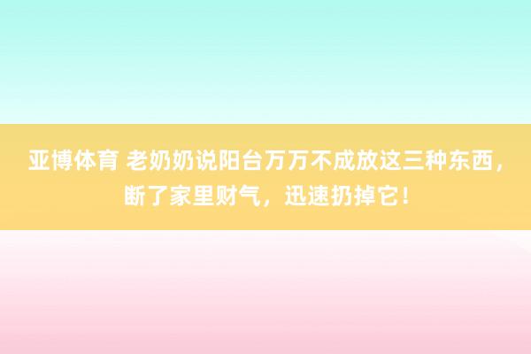 亚博体育 老奶奶说阳台万万不成放这三种东西，断了家里财气，迅速扔掉它！