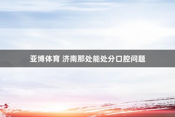 亚博体育 济南那处能处分口腔问题
