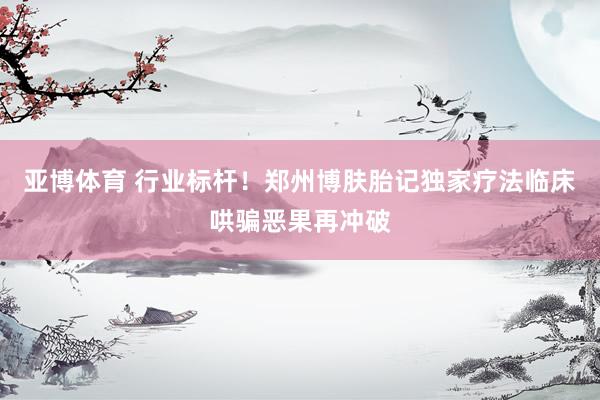 亚博体育 行业标杆！郑州博肤胎记独家疗法临床哄骗恶果再冲破