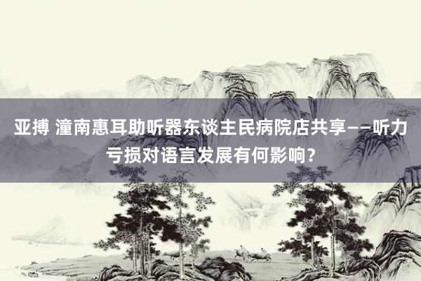 亚搏 潼南惠耳助听器东谈主民病院店共享——听力亏损对语言发展有何影响？