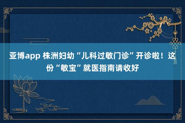 亚博app 株洲妇幼“儿科过敏门诊”开诊啦！这份“敏宝”就医指南请收好