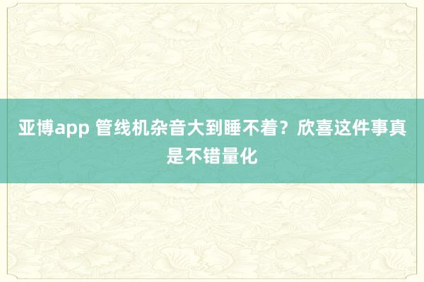 亚博app 管线机杂音大到睡不着？欣喜这件事真是不错量化