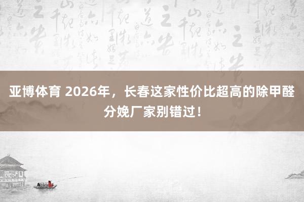 亚博体育 2026年，长春这家性价比超高的除甲醛分娩厂家别错过！