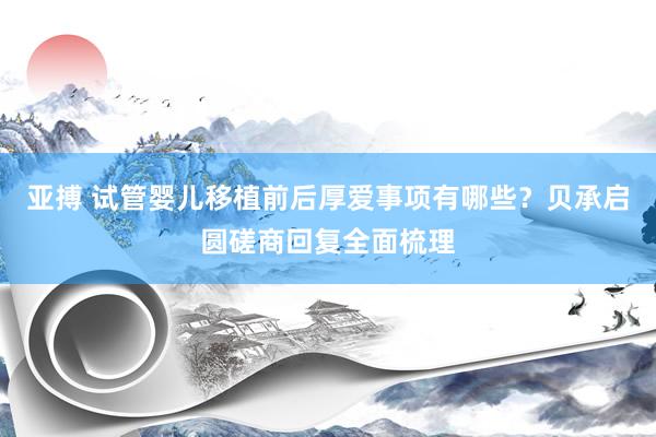 亚搏 试管婴儿移植前后厚爱事项有哪些？贝承启圆磋商回复全面梳理