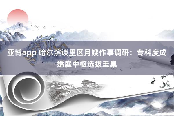 亚博app 哈尔滨谈里区月嫂作事调研：专科度成婚庭中枢选拔圭臬