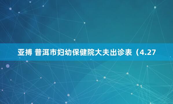 亚搏 普洱市妇幼保健院大夫出诊表（4.27