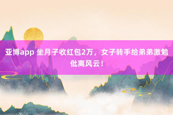 亚博app 坐月子收红包2万，女子转手给弟弟激勉仳离风云！