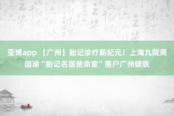 亚博app 【广州】胎记诊疗新纪元！上海九院周国瑜“胎记名医使命室”落户广州健肤