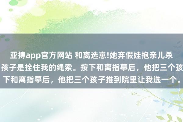 亚搏app官方网站 和离选崽!她弃假娃抱亲儿杀 萧绎沈清禾 侯爷以为，孩子是拴住我的绳索。按下和离指摹后，他把三个孩子推到院里让我选一个。