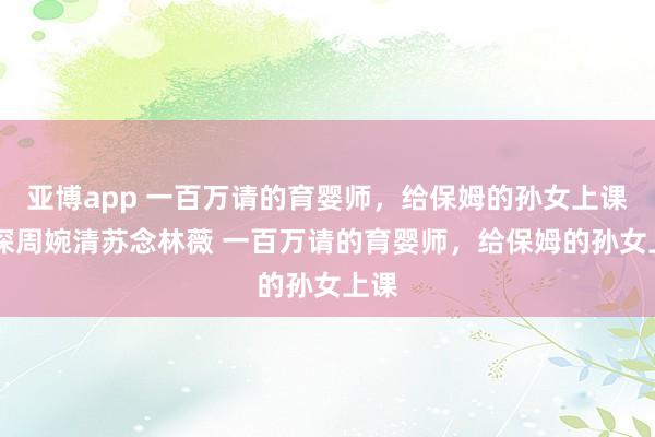 亚博app 一百万请的育婴师，给保姆的孙女上课 顾深周婉清苏念林薇 一百万请的育婴师，给保姆的孙女上课