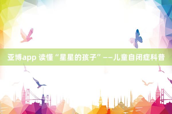 亚博app 读懂“星星的孩子”——儿童自闭症科普