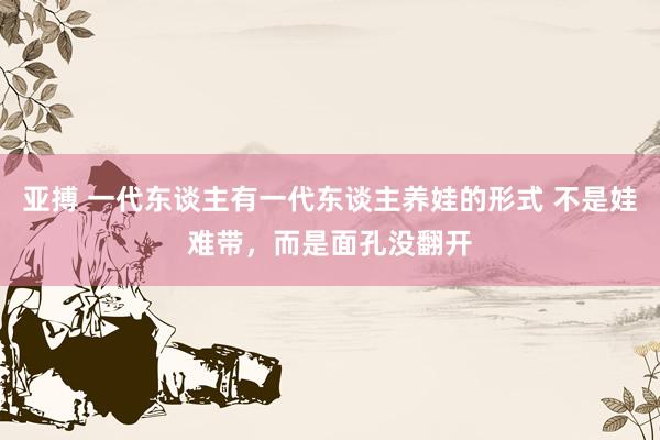 亚搏 一代东谈主有一代东谈主养娃的形式 不是娃难带，而是面孔没翻开