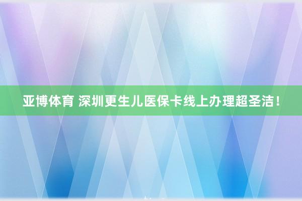 亚博体育 深圳更生儿医保卡线上办理超圣洁！