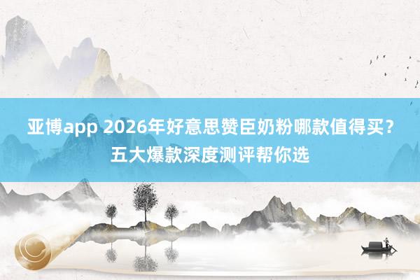 亚博app 2026年好意思赞臣奶粉哪款值得买？五大爆款深度测评帮你选