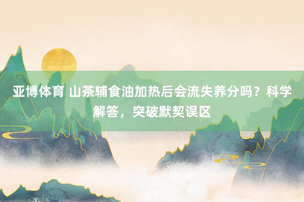 亚博体育 山茶辅食油加热后会流失养分吗？科学解答，突破默契误区