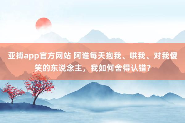 亚搏app官方网站 阿谁每天抱我、哄我、对我傻笑的东说念主，我如何舍得认错？