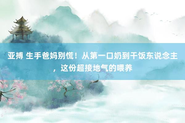 亚搏 生手爸妈别慌！从第一口奶到干饭东说念主，这份超接地气的喂养