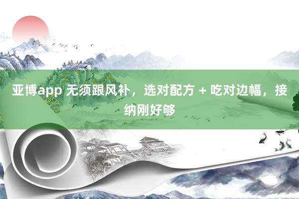 亚博app 无须跟风补，选对配方 + 吃对边幅，接纳刚好够