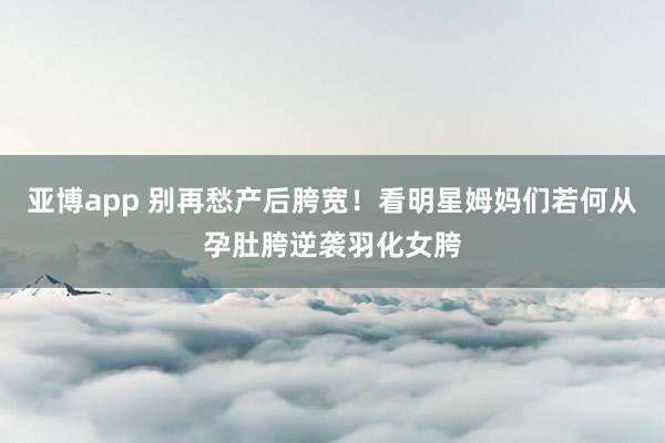 亚博app 别再愁产后胯宽！看明星姆妈们若何从孕肚胯逆袭羽化女胯