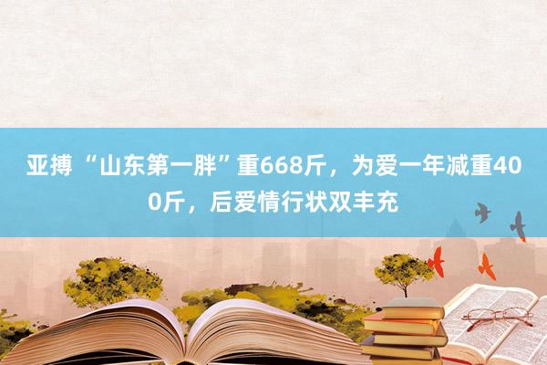 亚搏 “山东第一胖”重668斤，为爱一年减重400斤，后爱情行状双丰充