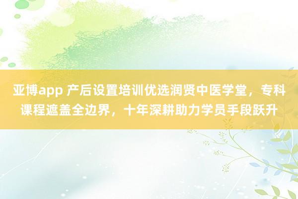 亚博app 产后设置培训优选润贤中医学堂，专科课程遮盖全边界，十年深耕助力学员手段跃升