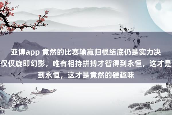 亚博app 竟然的比赛输赢归根结底仍是实力决定，套路悉数仅仅旋即幻影，唯有相持拼搏才智得到永恒，这才是竟然的硬趣味