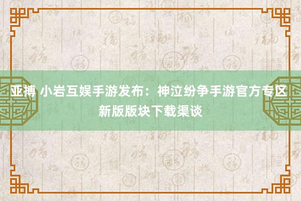 亚搏 小岩互娱手游发布：神泣纷争手游官方专区 新版版块下载渠谈