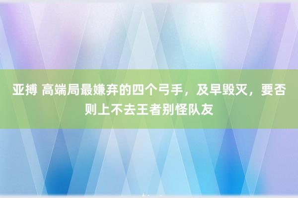 亚搏 高端局最嫌弃的四个弓手，及早毁灭，要否则上不去王者别怪队友