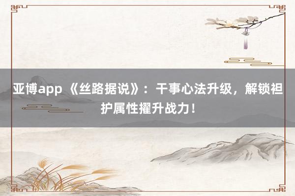 亚博app 《丝路据说》：干事心法升级，解锁袒护属性擢升战力！