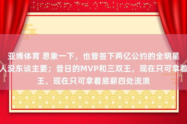 亚博体育 思象一下，也曾签下两亿公约的全明星，现在白送王人没东谈主要；昔日的MVP和三双王，现在只可拿着底薪四处流浪