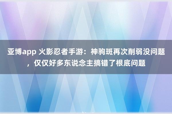 亚博app 火影忍者手游：神驹斑再次削弱没问题，仅仅好多东说念主搞错了根底问题
