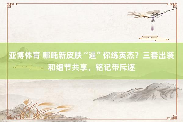 亚博体育 哪吒新皮肤“逼”你练英杰？三套出装和细节共享，铭记带斥逐