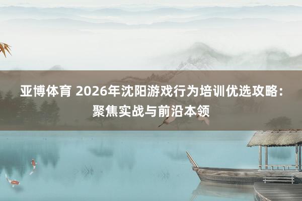 亚博体育 2026年沈阳游戏行为培训优选攻略：聚焦实战与前沿本领