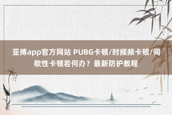 亚搏app官方网站 PUBG卡顿/时频频卡顿/间歇性卡顿若何办？最新防护教程