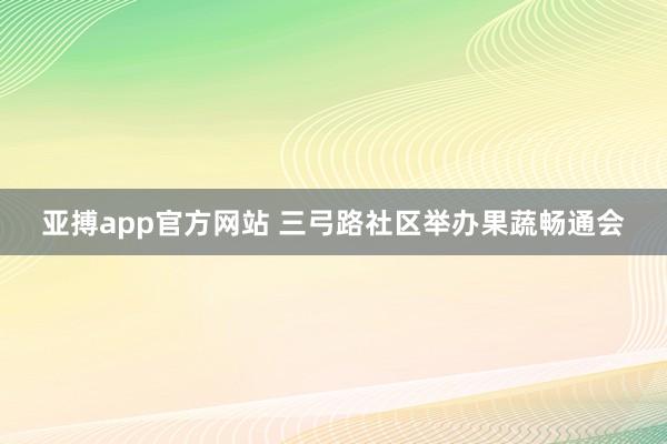 亚搏app官方网站 三弓路社区举办果蔬畅通会