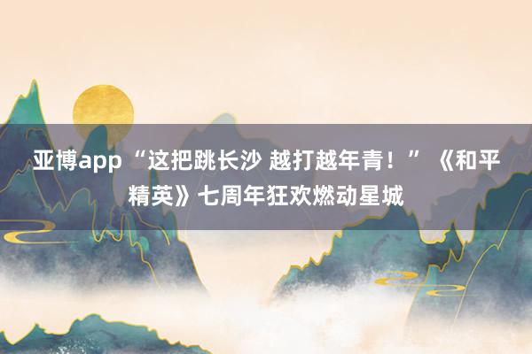 亚博app “这把跳长沙 越打越年青！” 《和平精英》七周年狂欢燃动星城
