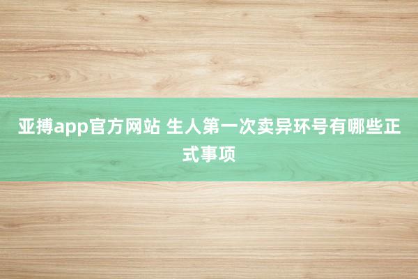 亚搏app官方网站 生人第一次卖异环号有哪些正式事项