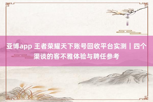 亚博app 王者荣耀天下账号回收平台实测｜四个渠谈的客不雅体验与聘任参考