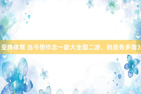 亚博体育 当今想作念一款大全国二游，到底有多难？