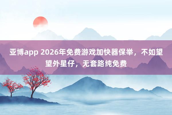 亚博app 2026年免费游戏加快器保举，不如望望外星仔，无套路纯免费