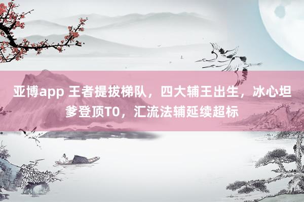 亚博app 王者提拔梯队，四大辅王出生，冰心坦爹登顶T0，汇流法辅延续超标