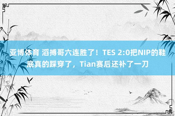 亚博体育 滔搏哥六连胜了！TES 2:0把NIP的鞋底真的踩穿了，Tian赛后还补了一刀
