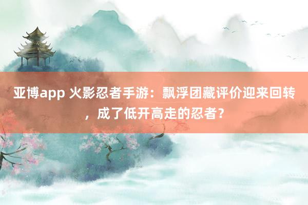 亚博app 火影忍者手游：飘浮团藏评价迎来回转，成了低开高走的忍者？