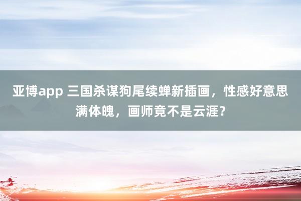 亚博app 三国杀谋狗尾续蝉新插画，性感好意思满体魄，画师竟不是云涯？